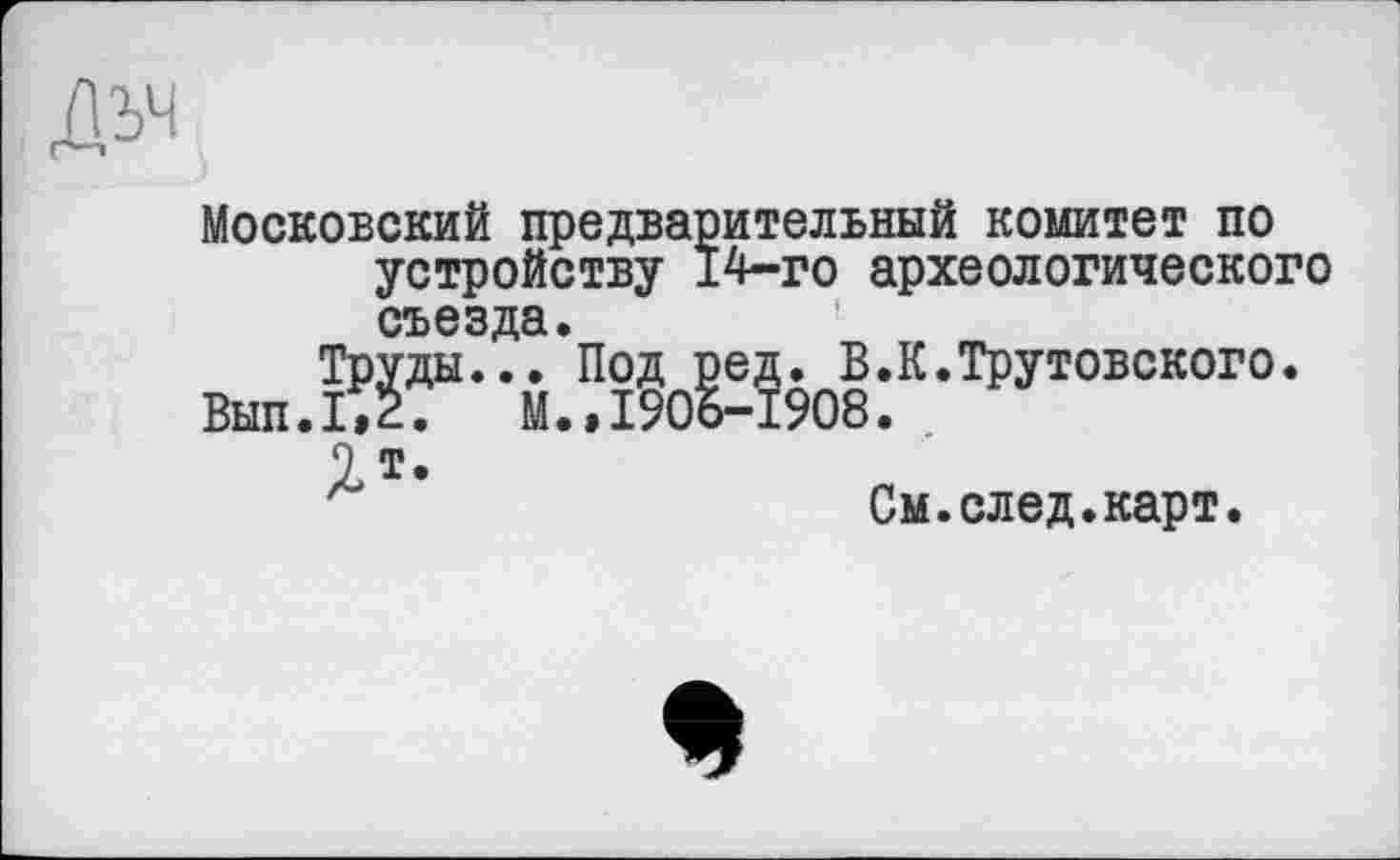 ﻿Московский предварительный комитет по устройству 14-го археологического съезда.
Труды... Под ред. В.К.Трутовского.
Вып.1,2. М.»1906-1908.
1т.
См.след.карт.